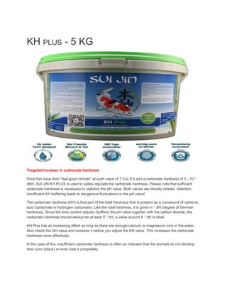 KH ​PLUS​ - 5 KG
Targeted increase in carbonate hardness
Pond fish have their "feel-good climate" at a pH value of 7.5 to 8.5 and a carbonate hardness of 5 - 10 °
dKH. SUI JIN KH PLUS is used to safely regulate the carbonate hardness. Please note that sufficient
carbonate hardness is necessary to stabilize the pH value. Both values ​​are directly related. Attention,
insufficient KH buffering leads to dangerous fluctuations in the pH value!
The carbonate hardness (KH) is that part of the total hardness that is present as a compound of carbonic
acid (carbonate or hydrogen carbonate). Like the total hardness, it is given in ° dH (degree of German
hardness). Since the lime content adjusts (buffers) the pH value together with the carbon dioxide, the
carbonate hardness should always be at least 5 ° dH, a value around 8 ° dH is ideal.
KH Plus has an increasing effect as long as there are enough calcium or magnesium ions in the water.
Also check the GH value and increase it before you adjust the KH value. This increases the carbonate
hardness more effectively.
In the case of Koi, insufficient carbonate hardness is often an indicator that the animals do not develop
their sumi (black) or even lose it completely.
 