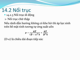 14.2 Nối trục
 14.2.3 Nối trục di động
1- Nối trục chữ thập
Nếu rãnh dẫn hướng không có khe hở thì áp lực sinh
trên bề mặt tính tương tự ứng suất uốn
(D-e) là chiều dài đoạn tiếp xúc
 