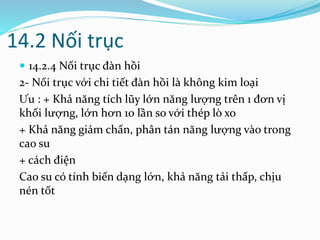 14.2 Nối trục
 14.2.4 Nối trục đàn hồi
2- Nối trục với chi tiết đàn hồi là không kim loại
Ưu : + Khả năng tích lũy lớn năng lượng trên 1 đơn vị
khối lượng, lớn hơn 10 lần so với thép lò xo
+ Khả năng giảm chấn, phân tán năng lượng vào trong
cao su
+ cách điện
Cao su có tính biến dạng lớn, khả năng tải thấp, chịu
nén tốt
 