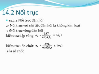 14.2 Nối trục
 14.2.4 Nối trục đàn hồi
2- Nối trục với chi tiết đàn hồi là không kim loại
a)Nối trục vòng đàn hồi
kiểm tra dập vòng:
kiểm tra uốn chốt:
z là số chốt
 