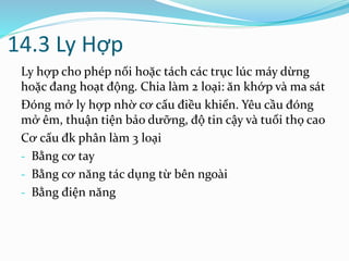 14.3 Ly Hợp
Ly hợp cho phép nối hoặc tách các trục lúc máy dừng
hoặc đang hoạt động. Chia làm 2 loại: ăn khớp và ma sát
Đóng mở ly hợp nhờ cơ cấu điều khiển. Yêu cầu đóng
mở êm, thuận tiện bảo dưỡng, độ tin cậy và tuổi thọ cao
Cơ cấu đk phân làm 3 loại
- Bằng cơ tay
- Bằng cơ năng tác dụng từ bên ngoài
- Bằng điện năng
 