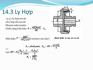 14.3 Ly Hợp
14.3.2 Ly hợp ma sát
2)Ly hợp côn ma sát
Momen xoắn truyền:
Chiều rộng b bề mặt ma sát khi chọn Dm
Điều kiện cân bằng lực và momen của nửa ly hợp bên phải
=>
Lực dọc cần thiết
 