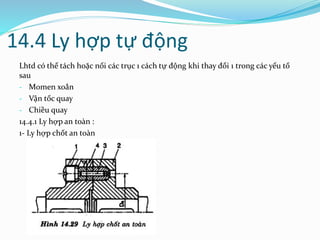 14.4 Ly hợp tự động
Lhtd có thể tách hoặc nối các trục 1 cách tự động khi thay đổi 1 trong các yếu tố
sau
- Momen xoắn
- Vận tốc quay
- Chiều quay
14.4.1 Ly hợp an toàn :
1- Ly hợp chốt an toàn
 