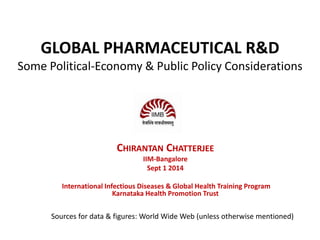 GLOBAL PHARMACEUTICAL R&D 
Some Political-Economy & Public Policy Considerations 
CHIRANTAN CHATTERJEE 
IIM-Bangalore 
Sept 1 2014 
International Infectious Diseases & Global Health Training Program 
Karnataka Health Promotion Trust 
Sources for data & figures: World Wide Web (unless otherwise mentioned) 
 