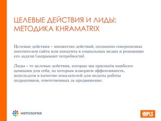ЦЕЛЕВЫЕ ДЕЙСТВИЯ И ЛИДЫ:
МЕТОДИКА KHRAMATRIX
Целевые действия – множество действий, осознанно совершаемых
посетителем сайта или аккаунта в социальных медиа и решающие
его задачи (закрывают потребности).
Лиды – те целевые действия, которые мы признаём наиболее
ценными для себя, по которым измеряем эффективность,
используем в качестве показателей для оплаты работы
подрядчиков, ответственных за продвижение.
 