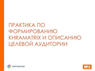 ПРАКТИКА ПО
ФОРМИРОВАНИЮ
KHRAMATRIX И ОПИСАНИЮ
ЦЕЛЕВОЙ АУДИТОРИИ
 