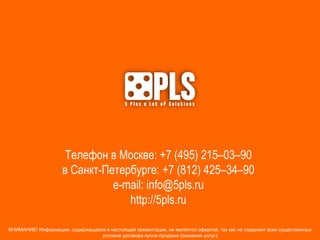 Телефон в Москве: +7 (495) 215–03–90
в Санкт-Петербурге: +7 (812) 425–34–90
e-mail: info@5pls.ru
http://5pls.ru
ВНИМАНИЕ! Информация, содержащаяся в настоящей презентации, не является офертой, так как не содержит всех существенных
условий договора купли-продажи (оказания услуг).
 