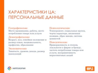 ХАРАКТЕРИСТИКИ ЦА:
ПЕРСОНАЛЬНЫЕ ДАННЫЕ
Географические
Место проживания, работы, место
потребления товара или услуги
Демографические
Возраст, пол, семейное положение и
размер семьи, национальность,
профессия, образование
Экономические
Занятость, уровень дохода, размер
накоплений
Психологические
Темперамент, социальная группа,
черты характера, жизненная
позиция, образ жизни, система
ценностей
Поведенческие
Приверженность и степень
лояльности к фирме и бренду,
частота потребления товара или
услуги, восприимчивость
маркетинговых акций
 