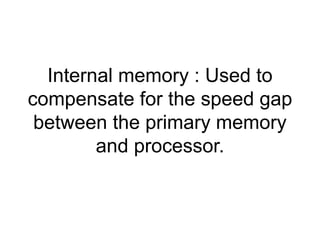 Internal memory : Used to 
compensate for the speed gap 
between the primary memory 
and processor. 
 