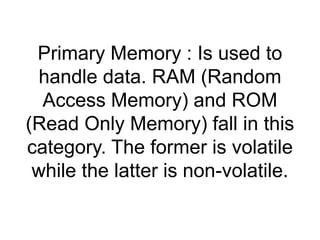 Primary Memory : Is used to 
handle data. RAM (Random 
Access Memory) and ROM 
(Read Only Memory) fall in this 
category. The former is volatile 
while the latter is non-volatile. 
 