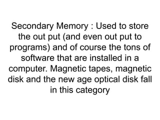 Secondary Memory : Used to store 
the out put (and even out put to 
programs) and of course the tons of 
software that are installed in a 
computer. Magnetic tapes, magnetic 
disk and the new age optical disk fall 
in this category 
 