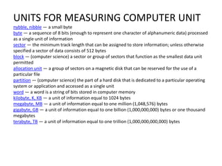 UNITS FOR MEASURING COMPUTER UNIT 
nybble, nibble — a small byte 
byte — a sequence of 8 bits (enough to represent one character of alphanumeric data) processed 
as a single unit of information 
sector — the minimum track length that can be assigned to store information; unless otherwise 
specified a sector of data consists of 512 bytes 
block — (computer science) a sector or group of sectors that function as the smallest data unit 
permitted 
allocation unit — a group of sectors on a magnetic disk that can be reserved for the use of a 
particular file 
partition — (computer science) the part of a hard disk that is dedicated to a particular operating 
system or application and accessed as a single unit 
word — a word is a string of bits stored in computer memory 
kilobyte, K, KB — a unit of information equal to 1024 bytes 
megabyte, MB — a unit of information equal to one million (1,048,576) bytes 
gigabyte, GB — a unit of information equal to one billion (1,000,000,000) bytes or one thousand 
megabytes 
terabyte, TB — a unit of information equal to one trillion (1,000,000,000,000) bytes 
