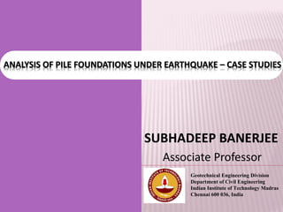 ANALYSIS OF PILE FOUNDATIONS UNDER EARTHQUAKE – CASE STUDIES
Geotechnical Engineering Division
Department of Civil Engineering
Indian Institute of Technology Madras
Chennai 600 036, India
SUBHADEEP BANERJEE
Associate Professor
1
 
