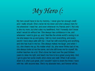 My Hero (: My hero would have to be my mommy. I never give her enough credit and I really should. She’s never let me down and she’s always here for me whenever I need her, and even whenever my friends aren’t. Not only is she my mom, but she’s also my bestfriend. And I honestly don’t know what I would do without her. She always has confidence in me, and whenever I want to give up, and I feel like the whole world’s caving in on me she keeps me up and going. I tell my mom everything, and every secret I have stays safe with her. I trust her with everything and anything, and she has trust in me too. She always makes me laugh, and when I cry, she cheers me up. No matter what I do, she never thinks bad of me, she always looks at me the same, and she still loves me for myself. My mother teaches me a lot. She’s done her best over the past thirteen years to raise me right, and teach me how to be a great young lady. And I got to give her some credit, she’s done very well. When it all comes down to it, she’s just great, and I wouldn’t want to share the times I have with her, with anyone else. She’s my absolute hero, and forever will be. 
