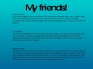 My friends! Kristen Hayden-  Well Kristen happens to be my bestfriend. We’ve had some memorable times, and I wouldn’t trade her for the world. She’s always here for me and she never lets me down. We tell eachother everything, and I trust her with everything. She’s a terrific bestfriend, and I’m sure we’ll ALWAYS be close. Tori Duggins- Tori also is my bestfriend. We haven’t been very close for long, but I can tell you something, she’s very trustworthy. She makes me laugh all the time, and I tell her everything. We have really important conversations, and I honestly trust her with all the things I tell her. She’s been a great friend to me, and I love her to death! Danielle Lemus- I honestly don’t know where to start with Danielle. We’ve been bestfriends for  years  now. And over the years we’ve learned to trust eachother and just be thankful that we have eachother. Words really can’t explain how much she means to be, because we’ve just been through so much together, that’s made me respect her so much more than I did whenever we first became friends. She’s one of my first middle school bestfriends, and one of the most important ones too! 