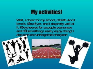 My activities! Well, I cheer for my school, CGMS. And I love it. I’m a flyer, and I do pretty well at it. I’ve cheered for a couple years now, and it’s something I really enjoy doing! I also plan on running track this year! 