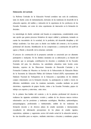 Elaboración del currículo
La Reforma Curricular de la Educación Normal considera una serie de condiciones,
tanto de diseño como de instrumentación, derivadas de las tendencias de desarrollo de la
educación superior, del análisis y valoración de la experiencia de los profesores de las
Escuelas Normales, así como de otras experiencias de innovación en la formación de
docentes.
La metodología de diseño curricular está basada en competencias, considerándola como
una opción que genera procesos formativos de mayor calidad y pertinencia, tomando en
cuenta las necesidades de la sociedad, de la profesión, del desarrollo disciplinar y del
trabajo académico. Las fases para su diseño son: Análisis del contexto y de la práctica
profesional del docente; Identificación de las competencias y construcción del perfil de
egreso y Diseño y desarrollo de la estructura curricular.
El proceso de construcción de la propuesta curricular se caracterizó por ser altamente
participativo e incluyente. En los distintos momentos de su elaboración y en función del
propósito que se perseguía, contribuyeron los docentes y estudiantes de las Escuelas
Normales del país, los directivos, las autoridades educativas tanto locales como
federales, expertos de las Direcciones Generales de Desarrollo Curricular y de
Formación Continua de Maestros en Servicio de la Subsecretaría de Educación Básica
de la Secretaría de Educación Pública del Gobierno Federal (SEP), representantes del
Sindicato Nacional de Trabajadores de la Educación y especialistas de los distintos
campos relacionados con la formación docente. La participación se realizó a través de
diferentes modalidades como las reuniones nacionales, consultas mediante un portal
electrónico, organización de grupos focales, visitas a las Escuelas Normales, grupos de
trabajo con expertos y entrevistas, entre otros.
En la primera fase Análisis del contexto y de la práctica profesional del docente se
realizaron las siguientes actividades: revisión y análisis de los diversos marcos teóricos
relacionados con las posiciones y tendencias sociológicas, filosóficas, epistemológicas,
psicopedagógicas, profesionales e institucionales; análisis de las tendencias de
formación docente y de diversos planes de estudio nacionales e internacionales;
recopilación de información percepciones de los planes de estudio vigentes,
expectativas, opiniones y sugerencias acerca del estado actual de la educación normal y
las vías deseables para su mejora-, mediante entrevistas a docentes y estudiantes, grupos
 
