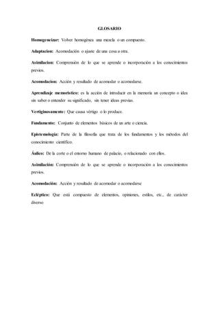 GLOSARIO
Homogeneizar: Volver homogénea una mezcla o un compuesto.
Adaptacion: Acomodación o ajuste de una cosa a otra.
Asimilacion: Comprensión de lo que se aprende o incorporación a los conocimientos
previos.
Acomodacion: Acción y resultado de acomodar o acomodarse.
Aprendizaje memoristico: es la acción de introducir en la memoria un concepto o idea
sin saber o entender su significado, sin tener ideas previas.
Vertiginosamente: Que causa vértigo o lo produce.
Fundamento: Conjunto de elementos básicos de un arte o ciencia.
Epistemología: Parte de la filosofía que trata de los fundamentos y los métodos del
conocimiento científico.
Áulico: De la corte o el entorno humano de palacio, o relacionado con ellos.
Asimilación: Comprensión de lo que se aprende o incorporación a los conocimientos
previos.
Acomodación: Acción y resultado de acomodar o acomodarse
Ecléptico: Que está compuesto de elementos, opiniones, estilos, etc., de carácter
diverso
 