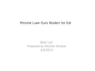 Khrome Luxe-Euro Modern for Edi
Wish List:
Prepared by Khrome Studios
3/8/2013
 