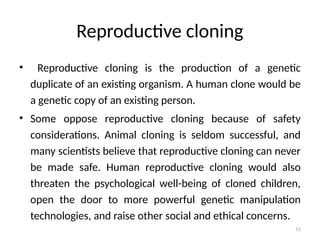 11
Reproductive cloning
• Reproductive cloning is the production of a genetic
duplicate of an existing organism. A human clone would be
a genetic copy of an existing person.
• Some oppose reproductive cloning because of safety
considerations. Animal cloning is seldom successful, and
many scientists believe that reproductive cloning can never
be made safe. Human reproductive cloning would also
threaten the psychological well-being of cloned children,
open the door to more powerful genetic manipulation
technologies, and raise other social and ethical concerns.
 