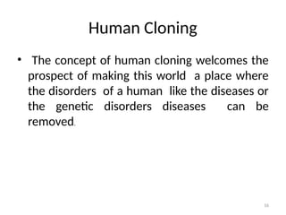 16
Human Cloning
• The concept of human cloning welcomes the
prospect of making this world a place where
the disorders of a human like the diseases or
the genetic disorders diseases can be
removed.
 