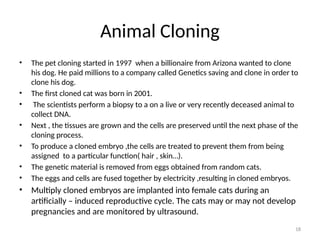 18
Animal Cloning
• The pet cloning started in 1997 when a billionaire from Arizona wanted to clone
his dog. He paid millions to a company called Genetics saving and clone in order to
clone his dog.
• The first cloned cat was born in 2001.
• The scientists perform a biopsy to a on a live or very recently deceased animal to
collect DNA.
• Next , the tissues are grown and the cells are preserved until the next phase of the
cloning process.
• To produce a cloned embryo ,the cells are treated to prevent them from being
assigned to a particular function( hair , skin…).
• The genetic material is removed from eggs obtained from random cats.
• The eggs and cells are fused together by electricity ,resulting in cloned embryos.
• Multiply cloned embryos are implanted into female cats during an
artificially – induced reproductive cycle. The cats may or may not develop
pregnancies and are monitored by ultrasound.
 
