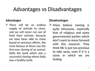 19
Advantages vs Disadvantages
Advantages
 There will be an endless
supply of animals to clone,
and we will never run out of
food from animals, because
we have been able to clone
based on previous efforts, the
most famous of these was the
first ever cloning of an animal,
Dolly the lamb which was a
successful cloning where Dolly
was a healthy lamb.
Disadvantages
 Many believe cloning is
quite inhumane, especially
that of religious and some
governmental parties which
don’t want to move forward
with this research. They
think life is just too precious
to take away, even if it is a
clone in which we are
testing.
 