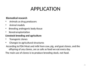 21
APPLICATION
Biomedical research
• Animals as drug producers
• Animal models
• Breeding androgenic body tissue
• Xenotransplantation
Livestock breeding and agriculture
• Transgenic clones
• Changes to agricultural structures
According to FDA Meat and milk from cow, pig, and goat clones, and the
offspring of any clones, are as safe as food we eat every day.
The main use of clones is to produce breeding stock, not food.
 