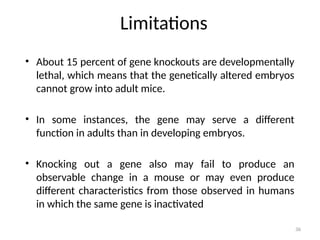 36
Limitations
• About 15 percent of gene knockouts are developmentally
lethal, which means that the genetically altered embryos
cannot grow into adult mice.
• In some instances, the gene may serve a different
function in adults than in developing embryos.
• Knocking out a gene also may fail to produce an
observable change in a mouse or may even produce
different characteristics from those observed in humans
in which the same gene is inactivated
 