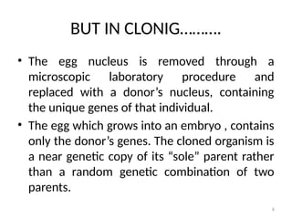 6
BUT IN CLONIG……….
• The egg nucleus is removed through a
microscopic laboratory procedure and
replaced with a donor’s nucleus, containing
the unique genes of that individual.
• The egg which grows into an embryo , contains
only the donor’s genes. The cloned organism is
a near genetic copy of its “sole” parent rather
than a random genetic combination of two
parents.
 