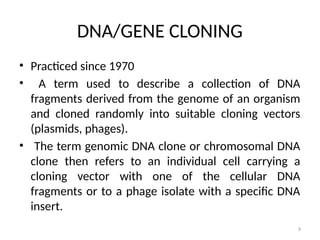 9
DNA/GENE CLONING
• Practiced since 1970
• A term used to describe a collection of DNA
fragments derived from the genome of an organism
and cloned randomly into suitable cloning vectors
(plasmids, phages).
• The term genomic DNA clone or chromosomal DNA
clone then refers to an individual cell carrying a
cloning vector with one of the cellular DNA
fragments or to a phage isolate with a specific DNA
insert.
 