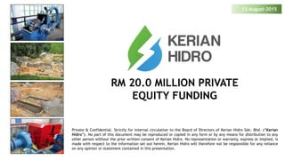 RM 20.0 MILLION PRIVATE
EQUITY FUNDING
13-August-2015
Private & Confidential. Strictly for internal circulation to the Board of Directors of Kerian Hidro Sdn. Bhd. (“Kerian
Hidro”). No part of this document may be reproduced or copied in any form or by any means for distribution to any
other person without the prior written consent of Kerian Hidro. No representation or warranty, express or implied, is
made with respect to the information set out herein. Kerian Hidro will therefore not be responsible for any reliance
on any opinion or statement contained in this presentation.
 