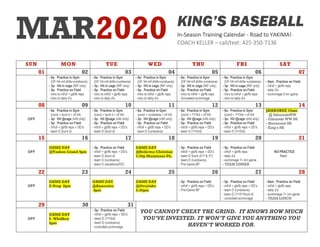 MAR2020
SUN MON TUE WED THU FRI SAT
01 02 03 04 05 06 07
- 6a: Practice in Gym
(OF hit+inf-drills+rundowns)
- 3p: Hit in cage (INF only)
- 5p: Practice on Field
- intro to inf/of + gb/fb reps
- intro to daily d’s
- 6a: Practice in Gym
(OF hit+inf-drills+rundowns)
- 3p: Hit in cage (INF only)
- 5p: Practice on Field
- intro to inf/of + gb/fb reps
- intro to daily d’s
- 6a: Practice in Gym
(OF hit+inf-drills+rundowns)
- 3p: Hit in cage (INF only)
- 5p: Practice on Field
- intro to inf/of + gb/fb reps
- intro to daily d’s
- 6a: Practice in Gym
(OF hit+inf-drills+rundowns)
- 3p: Hit in cage (INF only)
- 5p: Practice on Field
- intro to inf/of + gb/fb reps
- Simulated scrimmage
- 6a: Practice in Gym
(OF hit+inf-drills+rundowns)
- 3p: Hit in cage (INF only)
- 5p: Practice on Field
- intro to inf/of + gb/fb reps
- intro to daily d’s
- 9am: Practice on Field
- inf/of + gb/fb reps
- daily d’s
- scrimmage 9 inn game
08 09 10 11 12 13 14
OFF
- 6a: Practice in Gym
(cond + bunt d + of hit)
- 3p: Hit @cage (infd only)
- 5p: Practice on Field
- inf/of + gb/fb reps + DD’s
- team D (bunt d)
- 6a: Practice in Gym
(cond + bunt d + of hit)
- 3p: Hit @cage (infd only)
- 5p: Practice on Field
- inf/of + gb/fb reps + DD’s
- team D (bunt d)
- 6a: Practice in Gym
(cond + rundowns + of hit)
- 3p: Hit @cage (infd only)
- 5p: Practice on Field
- inf/of + gb/fb reps + DD’s
- team D (rundowns)
- 6a: Practice in Gym
(cond + 1st/3rd + of hit)
- 3p: Hit @cage (infd only)
- 5p: Practice on Field
- inf/of + gb/fb reps + DD’s
- team D (1st/3rd)
- 6a: Practice in Gym
(cond + 1st/3rd + of hit)
- 3p: Hit @cage (infd only)
- 5p: Practice on Field
- inf/of + gb/fb reps + DD’s
- team D (1st/3rd)
JAMBOREE 10am
@ EdmondsWW
- Edmonds WW HS
- Shorecrest HS
- King’s HS
15 16 17 18 19 20 21
OFF
GAME DAY
@Vashon Island 4pm
- 5p: Practice on Field
- inf/of + gb/fb reps + DD’s
- team D (bunt d)
- team D (rundowns)
- team D (situations/OF)
GAME DAY
@Bellevue Christian
3:30p Marymoor Pk.
- 5p: Practice on Field
- inf/of + gb/fb reps + DD’s
- team D (bunt d/1st & 3rd)
- team D (rundowns)
- Pre-Game BP
- 5p: Practice on Field
- inf/of + gb/fb reps
- daily d’s
- scrimmage 7+ inn game
- TEAM DINNER
NO PRACTICE
Rest!
22 23 24 25 26 27 28
OFF
GAME DAY
U-Prep 6pm
GAME DAY
@Anacortes
4pm
GAME DAY
@Overlake
3:30pm
- 5p: Practice on Field
- inf/of + gb/fb reps + DD’s
- Pre-Game BP
- 5p: Practice on Field
- inf/of + gb/fb reps + DD’s
- team D (rundowns)
- team D (1st/3rd/bunt d)
- controlled scrimmage
- 9am: Practice on Field
- inf/of + gb/fb reps
- daily d’s
- scrimmage 7+ inn game
- TEAM LUNCH
29 30 31
YOU CANNOT CHEAT THE GRIND. IT KNOWS HOW MUCH
YOU’VE INVESTED. IT WON’T GIVE YOU ANYTHING YOU
HAVEN’T WORKED FOR.
OFF
GAME DAY
S. Whidbey
6pm
- 5p: Practice on Field
- inf/of + gb/fb reps + DD’s
- team D (1st/3rd)
- team D (rundowns)
- controlled scrimmage
KING’S BASEBALL
In-Season Training Calendar - Road to YAKIMA!
COACH KELLER – call/text: 425-350-7136
 