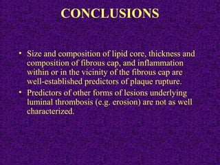 CONCLUSIONS
• Size and composition of lipid core, thickness and
composition of fibrous cap, and inflammation
within or in the vicinity of the fibrous cap are
well-established predictors of plaque rupture.
• Predictors of other forms of lesions underlying
luminal thrombosis (e.g. erosion) are not as well
characterized.
 