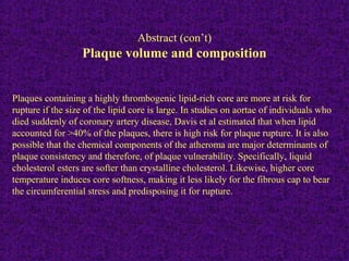 Plaques containing a highly thrombogenic lipid-rich core are more at risk for
rupture if the size of the lipid core is large. In studies on aortae of individuals who
died suddenly of coronary artery disease, Davis et al estimated that when lipid
accounted for >40% of the plaques, there is high risk for plaque rupture. It is also
possible that the chemical components of the atheroma are major determinants of
plaque consistency and therefore, of plaque vulnerability. Specifically, liquid
cholesterol esters are softer than crystalline cholesterol. Likewise, higher core
temperature induces core softness, making it less likely for the fibrous cap to bear
the circumferential stress and predisposing it for rupture.
.
Abstract (con’t)
Plaque volume and composition
 