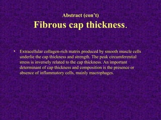 Abstract (con’t)
Fibrous cap thickness.
• Extracellular collagen-rich matrix produced by smooth muscle cells
underlie the cap thickness and strength. The peak circumferential
stress is inversely related to the cap thickness. An important
determinant of cap thickness and composition is the presence or
absence of inflammatory cells, mainly macrophages.
 