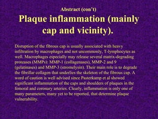 Abstract (con’t)
Plaque inflammation (mainly
cap and vicinity).
Disruption of the fibrous cap is usually associated with heavy
infiltration by macrophages and not uncommonly, T-lymphocytes as
well. Macrophages especially may release several matrix-degrading
proteases (MMPs): MMP-1 (collagenases), MMP-2 and 9
(gelatinases) and MMP-3 (stromelysin). Their main role is to degrade
the fibrillar collagen that underlies the skeleton of the fibrous cap. A
word of caution is well advised since Pasterkamp et al showed
significant inflammation of the caps and shoulders of plaques in the
femoral and coronary arteries. Clearly, inflammation is only one of
many parameters, many yet to be reported, that determine plaque
vulnerability.
 