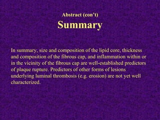 Abstract (con’t)
Summary
In summary, size and composition of the lipid core, thickness
and composition of the fibrous cap, and inflammation within or
in the vicinity of the fibrous cap are well-established predictors
of plaque rupture. Predictors of other forms of lesions
underlying luminal thrombosis (e.g. erosion) are not yet well
characterized.
 