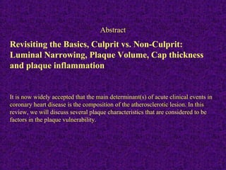 Revisiting the Basics, Culprit vs. Non-Culprit:
Luminal Narrowing, Plaque Volume, Cap thickness
and plaque inflammation
It is now widely accepted that the main determinant(s) of acute clinical events in
coronary heart disease is the composition of the atherosclerotic lesion. In this
review, we will discuss several plaque characteristics that are considered to be
factors in the plaque vulnerability.
Abstract
 