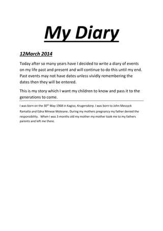 My Diary
12March 2014
Today after so many years have I decided to write a diary of events
on my life past and present and will continue to do this until my end.
Past events may not have dates unless vividly remembering the
dates then they will be entered.
This is my story which I want my children to know and pass it to the
generations to come.
I was born on the 30th May 1968 in Kagiso, Krugersdorp. I was born to John Messyck
Ramatlo and Edna Mmese Moteane. During my mothers pregnancy my father denied the
responsibility. When I was 3 months old my mother my mother took me to my fathers
parents and left me there.
 