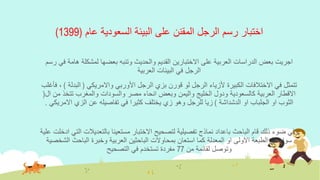 ‫عام‬ ‫السعودية‬ ‫البيئة‬ ‫على‬ ‫المقنن‬ ‫الرجل‬ ‫رسم‬ ‫اختبار‬(1399)
‫ف‬ ‫هامة‬ ‫لمشكلة‬ ‫بعضها‬ ‫وتنبه‬ ‫والحديث‬ ‫القديم‬ ‫االختبارين‬ ‫على‬ ‫العربية‬ ‫الدراسات‬ ‫بعض‬ ‫اجريت‬‫رسم‬ ‫ي‬
‫العربية‬ ‫البيئات‬ ‫في‬ ‫الرجل‬
‫واالمريكي‬ ‫األوربي‬ ‫الرجل‬ ‫بزي‬ ‫قورن‬ ‫لو‬ ‫الرجل‬ ‫ألزياء‬ ‫الكبيرة‬ ‫االختالفات‬ ‫في‬ ‫تتمثل‬(‫البدل‬‫ة‬)‫فأغلب‬ ،
‫مصر‬ ‫انحاء‬ ‫وبعض‬ ‫واليمن‬ ‫الخليج‬ ‫ودول‬ ‫كالسعودية‬ ‫العربية‬ ‫االقطار‬‫والسودات‬‫من‬ ‫تتخذ‬ ‫والمغرب‬‫ال‬(
‫الدشداشة‬ ‫او‬ ‫الجلباب‬ ‫او‬ ‫الثوب‬)‫االمر‬ ‫الزي‬ ‫عن‬ ‫تفاصيله‬ ‫في‬ ‫كثيرا‬ ‫يختلف‬ ‫زي‬ ‫وهو‬ ‫للرجل‬ ‫زيا‬‫يكي‬.
‫الباحث‬ ‫قام‬ ‫ذلك‬ ‫ضوء‬ ‫وفي‬‫باعداد‬‫بالتعديالت‬ ‫مستعينا‬ ‫االختبار‬ ‫لتصحيح‬ ‫تفصيلية‬ ‫نماذج‬‫علية‬ ‫ادخلت‬ ‫التي‬
‫الش‬ ‫الباحث‬ ‫وخبرة‬ ‫العربية‬ ‫الباحثين‬ ‫بمحاوالت‬ ‫استعان‬ ‫كما‬ ‫المعدلة‬ ‫او‬ ‫االولى‬ ‫الطبعة‬ ‫في‬ ‫سواء‬‫خصية‬
‫من‬ ‫لقائمة‬ ‫وتوصل‬77‫التصحيح‬ ‫في‬ ‫تستخدم‬ ‫مفردة‬
 