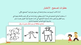 ‫االختبار‬ ‫تصحيح‬ ‫خطوات‬
‫ألمصحح‬‫فيبدأ‬‫رجل‬ ‫ة‬‫ر‬‫صو‬‫إلى‬‫وأضحة‬ ‫بصلة‬‫تمت‬ ‫ألرسوم‬‫كانت‬ ‫إذأ‬‫ما‬‫أ‬‫تي‬‫باال‬:
1.‫ألنماذج‬‫يستخدم‬‫ألمتضمنه‬‫يالح‬‫عنصر‬‫كل‬‫عن‬‫وأحدة‬‫درجة‬‫ويعطي‬ ‫ألدليل‬‫هذأ‬‫في‬‫في‬‫وجودة‬ ‫ظ‬
‫ألغرض‬ ‫لهذأ‬‫خصيصا‬ ‫عدت‬‫أ‬‫ألتي‬‫ألتصحيح‬ ‫باستمارة‬‫بذلك‬‫ويستعين‬ ‫ألطفل‬ ‫رسم‬‫تساير‬‫بحيث‬
‫بالدليل‬ ‫ألمتضمنة‬ ‫ألعناصر‬‫تتابع‬ ‫عناصرها‬.
‫رجل‬ ‫صورة‬ ‫تمثل‬ ‫لرسوم‬ ‫مختلفة‬ ‫نماذج‬
 