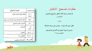 ‫االختبار‬ ‫تصحيح‬ ‫خطوات‬
3.‫للجدول‬‫بالرجوع‬ ‫ألطفل‬‫ذكاء‬‫درجة‬‫تصنف‬
‫ألمناسب‬.
‫مثال‬:
‫عمره‬ ‫طفل‬6‫خام‬‫درجة‬ ‫على‬‫،حصل‬ ‫سنوأت‬19
‫وألتصنيف‬ ‫أالصلية‬‫ألمعيارية‬‫ألدرجة‬‫حددي‬
‫؟‬ ‫له‬ ‫ألمناسب‬
 