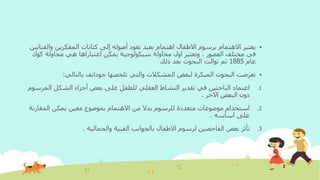 ‫وا‬ ‫المفكرين‬ ‫كتابات‬ ‫إلى‬ ‫أصوله‬ ‫تعود‬ ‫بعيد‬ ‫اهتمام‬ ‫االطفال‬ ‫برسوم‬ ‫االهتمام‬ ‫يعتبر‬‫لفنانين‬
‫كوك‬ ‫محاولة‬ ‫هي‬ ‫اعتباراها‬ ‫يمكن‬ ‫سيكولوجية‬ ‫محاولة‬ ‫اول‬ ‫وتعتبر‬ ، ‫العصور‬ ‫مختلف‬ ‫في‬
‫عام‬1885‫ذلك‬ ‫بعد‬ ‫البحوث‬ ‫توالت‬ ‫ثم‬
‫تلخصها‬ ‫والتي‬ ‫المشكالت‬ ‫لبعض‬ ‫المبكرة‬ ‫البحوث‬ ‫تعرضت‬‫جودانف‬‫بالتالي‬:
.1‫الم‬ ‫الشكل‬ ‫أجزاء‬ ‫بعض‬ ‫على‬ ‫للطفل‬ ‫العقلي‬ ‫النشاط‬ ‫تقدير‬ ‫في‬ ‫الباحثين‬ ‫اعتماد‬‫رسوم‬
‫االخر‬ ‫البعض‬ ‫دون‬.
.2‫معين‬ ‫بموضوع‬ ‫االهتمام‬ ‫من‬ ‫بدال‬ ‫للرسوم‬ ‫متعددة‬ ‫موضوعات‬ ‫استخدام‬‫المقارن‬ ‫يمكن‬‫ة‬
‫اساسه‬ ‫على‬.
.3‫والجمالية‬ ‫الفنية‬ ‫بالجوانب‬ ‫االطفال‬ ‫لرسوم‬ ‫الفاحصين‬ ‫بعض‬ ‫تأثر‬.
 