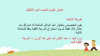 ‫األطفال‬ ‫لدى‬ ‫الخوف‬ ‫الفوبيا‬ ‫اختبار‬
‫االجابة‬ ‫طريقة‬
‫ك‬ ‫امام‬ ‫له‬ ‫المتاحة‬ ‫البدائل‬ ‫احد‬ ‫باختيار‬ ‫المفحوص‬ ‫يقوم‬‫بند‬ ‫ل‬
‫خالل‬20‫وفقا‬ ‫الكلية‬ ‫الدرجة‬ ‫استخراج‬ ‫يتم‬ ‫ثم‬ ‫دقيقة‬‫للمعادلة‬
‫التالية‬:
‫البند‬ ‫وزم‬×‫عدد‬‫التكررات‬‫الوزن‬ ‫هذا‬ ‫على‬=‫الدرجة‬
‫للبند‬ ‫الكلية‬
 