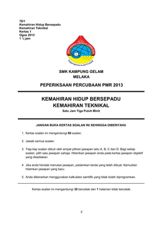 2
76/1
Kemahiran Hidup Bersepadu
Kemahiran Teknikal
Kertas 1
Ogos 2013
1 ½ jam
PEPERIKSAAN PERCUBAAN PMR 2013
KEMAHIRAN HIDUP BERSEPADU
KEMAHIRAN TEKNIKAL
Satu Jam Tiga Puluh Minit
JANGAN BUKA KERTAS SOALAN INI SEHINGGA DIBERITAHU
1. Kertas soalan ini mengandungi 60 soalan.
2. Jawab semua soalan.
3. Tiap-tiap soalan diikuti oleh empat pilihan jawapan iaitu A, B, C dan D. Bagi setiap
soalan, pilih satu jawapan sahaja. Hitamkan jawapan anda pada kertas jawapan objektif
yang disediakan.
4. Jika anda hendak menukar jawapan, padamkan tanda yang telah dibuat. Kemudian
hitamkan jawapan yang baru.
5. Anda dibenarkan menggunakan kalkulator saintifik yang tidak boleh diprogramkan.
Kertas soalan ini mengandungi 30 bercetak dan 1 halaman tidak bercetak.
SMK KAMPUNG GELAM
MELAKA
 