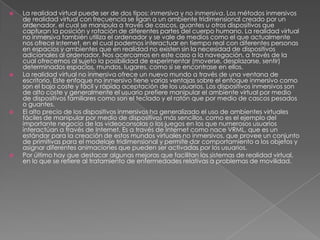 







La realidad virtual puede ser de dos tipos: inmersiva y no inmersiva. Los métodos inmersivos
de realidad virtual con frecuencia se ligan a un ambiente tridimensional creado por un
ordenador, el cual se manipula a través de cascos, guantes u otros dispositivos que
capturan la posición y rotación de diferentes partes del cuerpo humano. La realidad virtual
no inmersiva también utiliza el ordenador y se vale de medios como el que actualmente
nos ofrece Internet, en el cual podemos interactuar en tiempo real con diferentes personas
en espacios y ambientes que en realidad no existen sin la necesidad de dispositivos
adicionales al ordenador. Nos acercamos en este caso a la navegación, a través de la
cual ofrecemos al sujeto la posibilidad de experimentar (moverse, desplazarse, sentir)
determinados espacios, mundos, lugares, como si se encontrase en ellos.
La realidad virtual no inmersiva ofrece un nuevo mundo a través de una ventana de
escritorio. Este enfoque no inmersivo tiene varias ventajas sobre el enfoque inmersivo como
son el bajo coste y fácil y rápida aceptación de los usuarios. Los dispositivos inmersivos son
de alto coste y generalmente el usuario prefiere manipular el ambiente virtual por medio
de dispositivos familiares como son el teclado y el ratón que por medio de cascos pesados
o guantes.
El alto precio de los dispositivos inmersivos ha generalizado el uso de ambientes virtuales
fáciles de manipular por medio de dispositivos más sencillos, como es el ejemplo del
importante negocio de las videoconsolas o los juegos en los que numerosos usuarios
interactúan a través de Internet. Es a través de Internet como nace VRML, que es un
estándar para la creación de estos mundos virtuales no inmersivos, que provee un conjunto
de primitivas para el modelaje tridimensional y permite dar comportamiento a los objetos y
asignar diferentes animaciones que pueden ser activadas por los usuarios.
Por último hay que destacar algunas mejoras que facilitan los sistemas de realidad virtual,
en lo que se refiere al tratamiento de enfermedades relativas a problemas de movilidad.

 