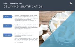 B I D D I N G O P P O R T U N I T I E S 14
DELAYING GRATIFICATION
More than 40 years ago, Walter Mischel, PhD, a
psychologist now at Columbia University,
explored self-control in children with a simple but
effective test. His experiments used
“marshmallows” which later was known as the
marshmallow test.
SET UP
Preschoolers were given a plate of treats such as
marshmallows. The children were told that the
researcher had to leave the room but were given
simple instructions before leaving:
CHOICES
1.) If the child waited until the researcher
returned, the child would receive two
marshmallows.
2.) If the child simply couldn’t wait, the child could
ring a bell and the researcher would come back
immediately, but the child would only be allowed
one marshmallow.
WHAT
SET UP
CHOICES
 