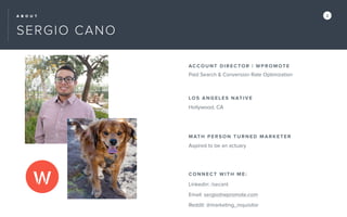 A B O U T 2
SERGIO CANO
ACCOUN T D IR EC TOR | WPR O MOTE
LOS ANGE L ES NATI V E
Hollywood, CA
MATH PER SON TU RNE D MA R KE TER
Aspired to be an actuary
CONNEC T WI TH ME:
Linkedin: /secant
Email: sergio@wpromote.com
Reddit: @marketing_inquisitor
Paid Search & Conversion Rate Optimization
 