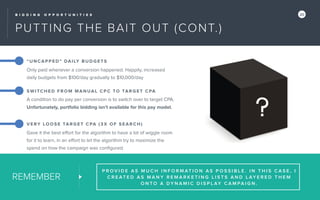B I D D I N G O P P O R T U N I T I E S 20
PUTTING THE BAIT OUT (CONT.)
REMEMBER
P R O V I D E A S M U C H I N F O R M AT I O N A S P O S S I B L E . I N T H I S C A S E , I
C R E AT E D A S M A N Y R E M A R K E T I N G L I S T S A N D L AY E R E D T H E M
O N T O A D Y N A M I C D I S P L AY C A M PA I G N .
“U NCAP PED” DAILY BUDGETS
Only paid whenever a conversion happened. Happily, increased
daily budgets from $100/day gradually to $10,000/day
SWITCHED FROM MANUAL C PC TO TARGET CPA
A condition to do pay per conversion is to switch over to target CPA.
Unfortunately, portfolio bidding isn’t available for this pay model.
VE RY LOOSE TARGET CPA (3X OF SEARCH)
Gave it the best eﬀort for the algorithm to have a lot of wiggle room
for it to learn, in an eﬀort to let the algorithm try to maximize the
spend on how the campaign was conﬁgured.
 